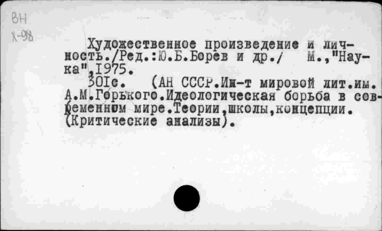 ﻿Художественное произведение и личность./Ред. :Ю.Б.Борев и др./	м.»"Нау-
ка”, 1975.
301с. (АН СССР.Ин-т мировой лит.им. А.М.Горького.Идеологическая борьба в сов семенном мире.Теории,школы,концепции• (Критические анализы).